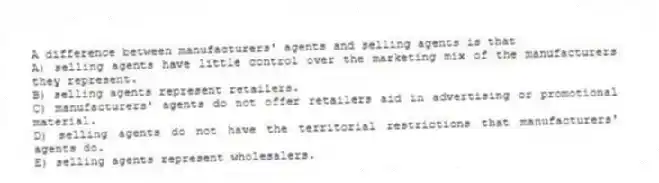 A difference between manufacturers' agents and selling agents is that
A) selling agents have little control over the marketing mix of the manufacturers they represent.
B) selling agents represent retailers.
C) manufacturers' agents do not offer retailers aid in advertising or promotional material.
D) selling agents do not have the territorial restrictions that manufacturers' agents do.
E) selling agents represent wholesalers.