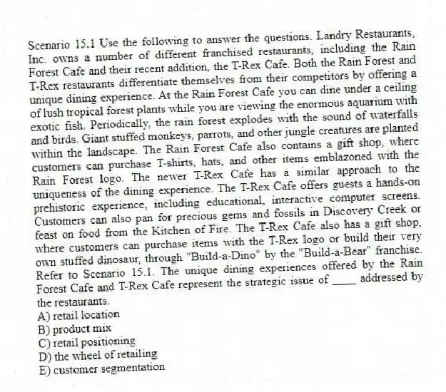 Scenario 15.1 Use the following to answer the questions. Landry Restaurants, Inc. owns a number of different franchised restaurants, including the Rain Forest Cafe and their recent addition, the T-Rex Cafe. Both the Rain Forest and T-Rex restaurants differentiate themselves from their competitors by offering a unique dining experience. At the Rain Forest Cafe you can dine under a ceiling of lush tropical forest plants while you are viewing the enormous aquarium with exotic fish. Periodically, the rain forest explodes with the sound of waterfalls and birds. Giant stuffed monkeys, parrots, and other jungle creatures are planted within the landscape. The Rain Forest Cafe also contains a gift shop, where customers can purchase T-shirts, hats, and other items emblazoned with the Rain Forest logo. The newer T-Rex Cafe has a similar approach to the uniqueness of the dining experience. The T-Rex Cafe offers guests a hands-on prehistoric experience, including educational, interactive computer screens. Customers can also pan for precious gems and fossils in Discovery Creek or feast on food from the Kitchen of Fire. The T-Rex Cafe also has a gift shop, where customers can purchase items with the T-Rex logo or build their very own stuffed dinosaur, through "Build-a-Dino" by the "Build-a-Bear" franchise. Refer to Scenario 15.1. The unique dining experiences offered by the Rain Forest Cafe and T-Rex Cafe represent the strategic issue of ____ addressed by the restaurants.
A) retail location
B) product mix
C) retail positioning
D) the wheel of retailing
E) customer segmentation