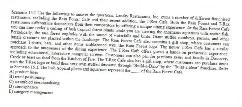 Scenario 15.1 Use the following to answer the questions. Landry Restaurants, Inc. owns a number of different franchised restaurants, including the Rain Forest Cafe and their recent addition, the T-Rex Cafe. Both the Rain Forest and T-Rex restaurants differentiate themselves from their competitors by offering a unique dining experience. At the Rain Forest Cafe you can dine under a ceiling of lush tropical forest plants while you are viewing the enormous aquarium with exotic fish. Periodically, the rain forest explodes with the sound of waterfalls and birds. Giant stuffed monkeys, parrots, and other jungle creatures are planted within the landscape. The Rain Forest Cafe also contains a gift shop, where customers can purchase T-shirts, hats, and other items emblazoned with the Rain Forest logo. The newer T-Rex Cafe has a similar approach to the uniqueness of the dining experience. The T-Rex Cafe offers guests a hands-on prehistoric experience, including educational, interactive computer screens. Customers can also pan for precious gems and fossils in Discovery Creek or feast on food from the Kitchen of Fire. The T-Rex Cafe also has a gift shop, where customers can purchase items with the T-Rex logo or build their very own stuffed dinosaur, through "Build-a-Dino" by the "Build-a-Bear" franchise. Refer to Scenario 15.1. The lush tropical plants and aquarium represent the ____ of the Rain Forest Cafe.
A) product lines
B) retail positioning
C) scrambled merchandising
D) atmospherics
E) category management