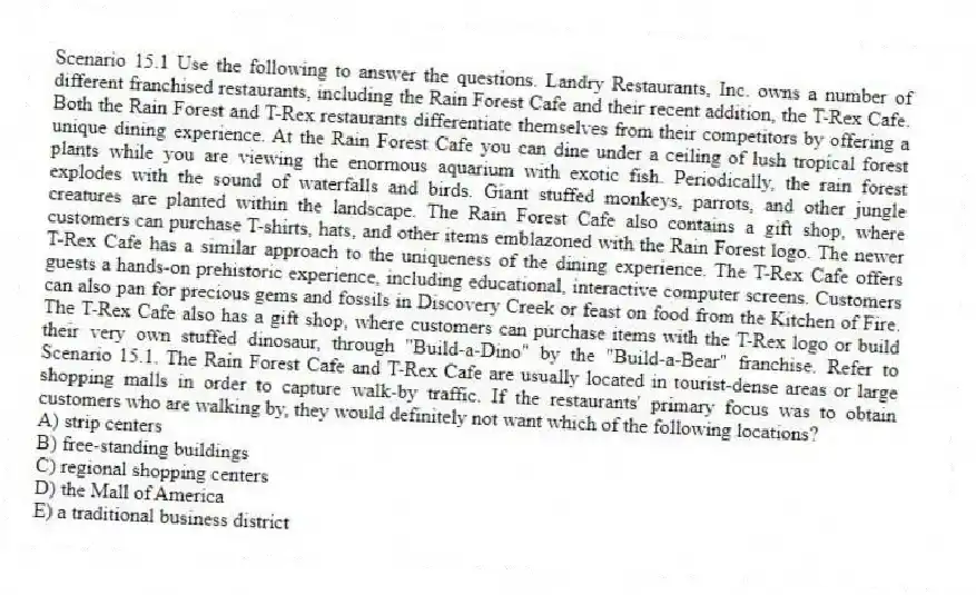 Scenario 15.1 Use the following to answer the questions. Landry Restaurants, Inc. owns a number of different franchised restaurants, including the Rain Forest Cafe and their recent addition, the T-Rex Cafe. Both the Rain Forest and T-Rex restaurants differentiate themselves from their competitors by offering a unique dining experience. At the Rain Forest Cafe you can dine under a ceiling of lush tropical forest plants while you are viewing the enormous aquarium with exotic fish. Periodically, the rain forest explodes with the sound of waterfalls and birds. Giant stuffed monkeys, parrots, and other jungle creatures are planted within the landscape. The Rain Forest Cafe also contains a gift shop, where customers can purchase T-shirts, hats, and other items emblazoned with the Rain Forest logo. The newer T-Rex Cafe has a similar approach to the uniqueness of the dining experience. The T-Rex Cafe offers guests a hands-on prehistoric experience, including educational, interactive computer screens. Customers can also pan for precious gems and fossils in Discovery Creek or feast on food from the Kitchen of Fire. The T-Rex Cafe also has a gift shop, where customers can purchase items with the T-Rex logo or build their very own stuffed dinosaur, through "Build-a-Dino" by the "Build-a-Bear" franchise. Refer to Scenario 15.1. The Rain Forest Cafe and T-Rex Cafe are usually located in tourist-dense areas or large shopping malls in order to capture walk-by traffic. If the restaurants' primary focus was to obtain customers who are walking by, they would definitely not want which of the following locations?
A) strip centers
B) free-standing buildings
C) regional shopping centers
D) the Mall of America
E) a traditional business district