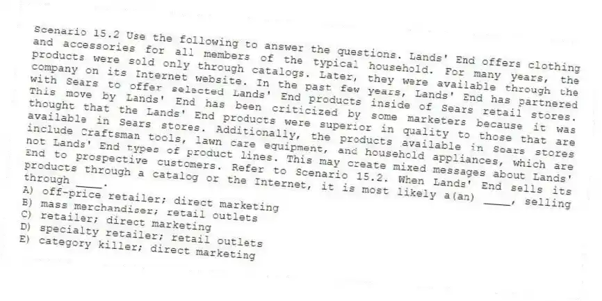 Scenario 15.2 Use the following to answer the questions. Lands' End offers clothing and accessories for all members of the typical household. For many years, the products were sold only through catalogs. Later, they were available through the company on its Internet website. In the past few years, Lands' End has partnered with Sears to offer selected Lands' End products inside of Sears retail stores. This move by Lands' End has been criticized by some marketers because it was thought that the Lands' End products were superior in quality to those that are available in Sears stores. Additionally, the products available in Sears stores include Craftsman tools, lawn care equipment, and household appliances, which are not Lands' End types of product lines. This may create mixed messages about Lands' End to prospective customers. Refer to Scenario 15.2. When Lands' End sells its products through a catalog or the Internet, it is most likely a(an) ____, selling through ____.
A) off-price retailer; direct marketing
B) mass merchandiser; retail outlets
C) retailer; direct marketing
D) specialty retailer; retail outlets
E) category killer; direct marketing