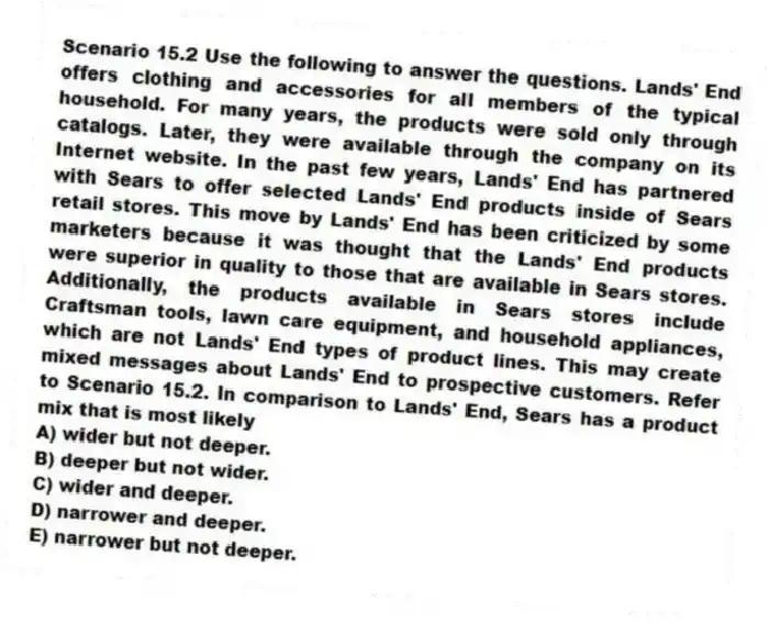 Scenario 15.2 Use the following to answer the questions. Lands' End offers clothing and accessories for all members of the typical household. For many years, the products were sold only through catalogs. Later, they were available through the company on its Internet website. In the past few years, Lands' End has partnered with Sears to offer selected Lands' End products inside of Sears retail stores. This move by Lands' End has been criticized by some marketers because it was thought that the Lands' End products were superior in quality to those that are available in Sears stores. Additionally, the products available in Sears stores include Craftsman tools, lawn care equipment, and household appliances, which are not Lands' End types of product lines. This may create mixed messages about Lands' End to prospective customers. Refer to Scenario 15.2. In comparison to Lands' End, Sears has a product mix that is most likely
A) wider but not deeper.
B) deeper but not wider.
C) wider and deeper.
D) narrower and deeper.
E) narrower but not deeper.