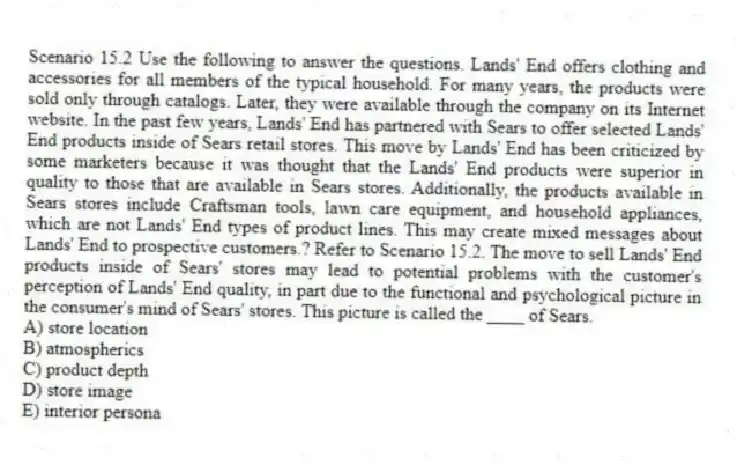 Scenario 15.2 Use the following to answer the questions. Lands' End offers clothing and accessories for all members of the typical household. For many years, the products were sold only through catalogs. Later, they were available through the company on its Internet website. In the past few years, Lands' End has partnered with Sears to offer selected Lands' End products inside of Sears retail stores. This move by Lands' End has been criticized by some marketers because it was thought that the Lands' End products were superior in quality to those that are available in Sears stores. Additionally, the products available in Sears stores include Craftsman tools, lawn care equipment, and household appliances, which are not Lands' End types of product lines. This may create mixed messages about Lands' End to prospective customers.? Refer to Scenario 15.2. The move to sell Lands' End products inside of Sears' stores may lead to potential problems with the customer's perception of Lands' End quality, in part due to the functional and psychological picture in the consumer's mind of Sears' stores. This picture is called the ____ of Sears.
A) store location
B) atmospherics
C) product depth
D) store image
E) interior persona