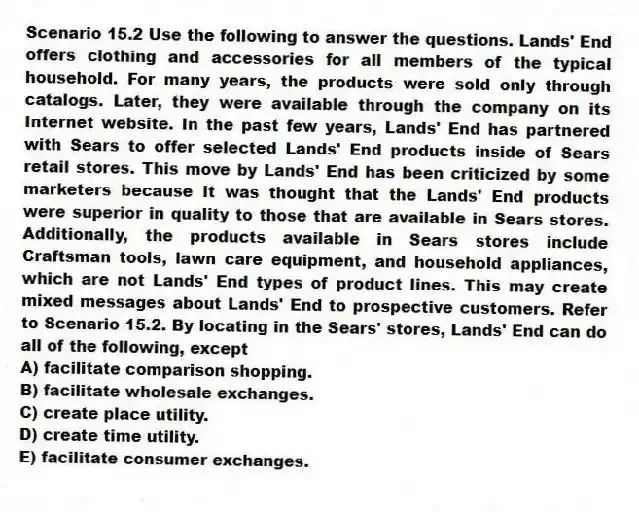 Scenario 15.2 Use the following to answer the questions. Lands' End offers clothing and accessories for all members of the typical household. For many years, the products were sold only through catalogs. Later, they were available through the company on its Internet website. In the past few years, Lands' End has partnered with Sears to offer selected Lands' End products inside of Sears retail stores. This move by Lands' End has been criticized by some marketers because it was thought that the Lands' End products were superior in quality to those that are available in Sears stores. Additionally, the products available in Sears stores include Craftsman tools, lawn care equipment, and household appliances, which are not Lands' End types of product lines. This may create mixed messages about Lands' End to prospective customers. Refer to Scenario 15.2. By locating in the Sears' stores, Lands' End can do all of the following, except
A) facilitate comparison shopping.
B) facilitate wholesale exchanges.
C) create place utility.
D) create time utility.
E) facilitate consumer exchanges.