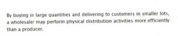 By buying in large quantities and delivering to customers in smaller lots, a wholesaler may perform physical distribution activities more efficiently than a producer.
