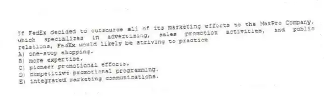 If FedEx decided to outsource all of its marketing efforts to the MaxPro Company, which specializes in advertising, sales promotion activities, and public relations, FedEx would likely be striving to practice
A) one-stop shopping.
B) more expertise.
C) pioneer promotional efforts.
D) competitive promotional programming.
E) integrated marketing communications.