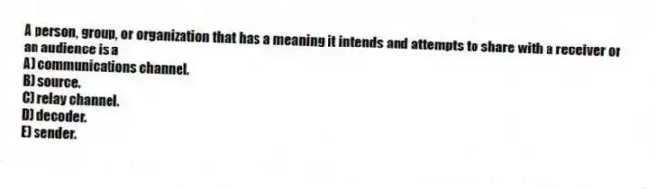A person, group, or organization that has a meaning it intends and attempts to share with a receiver or an audience is a
A) communications channel.
B) source.
C) relay channel.
D) decoder.
E) sender.