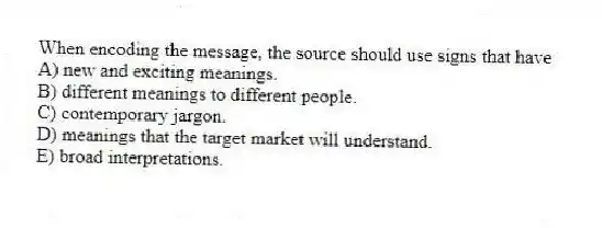 When encoding the message, the source should use signs that have
A) new and exciting meanings.
B) different meanings to different people.
C) contemporary jargon.
D) meanings that the target market will understand.
E) broad interpretations.