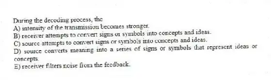 During the decoding process, the
A) intensity of the transmission becomes stronger.
B) receiver attempts to convert signs or symbols into concepts and ideas.
C) source attempts to convert signs or symbols into concepts and ideas.
D) source converts meaning into a series of signs or symbols that represent ideas or concepts.
E) receiver filters noise from the feedback.