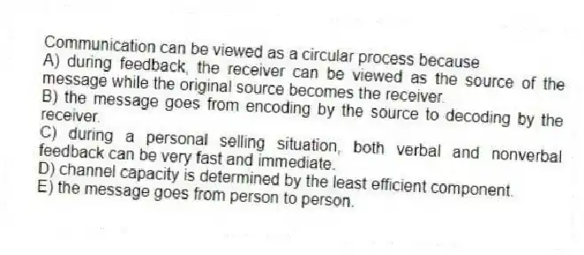 Communication can be viewed as a circular process because
A) during feedback, the receiver can be viewed as the source of the message while the original source becomes the receiver.
B) the message goes from encoding by the source to decoding by the receiver.
C) during a personal selling situation, both verbal and nonverbal feedback can be very fast and immediate.
D) channel capacity is determined by the least efficient component.
E) the message goes from person to person.