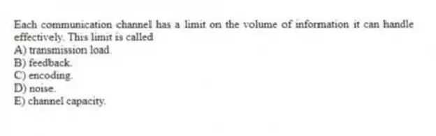 Each communication channel has a limit on the volume of information it can handle effectively. This limit is called
A) transmission load.
B) feedback.
C) encoding.
D) noise.
E) channel capacity.