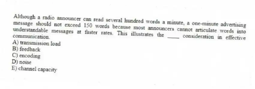 Although a radio announcer can read several hundred words a minute, a one-minute advertising message should not exceed 150 words because most announcers cannot articulate words into understandable messages at faster rates. This illustrates the ____ consideration in effective communication.
A) transmission load
B) feedback
C) encoding
D) noise
E) channel capacity