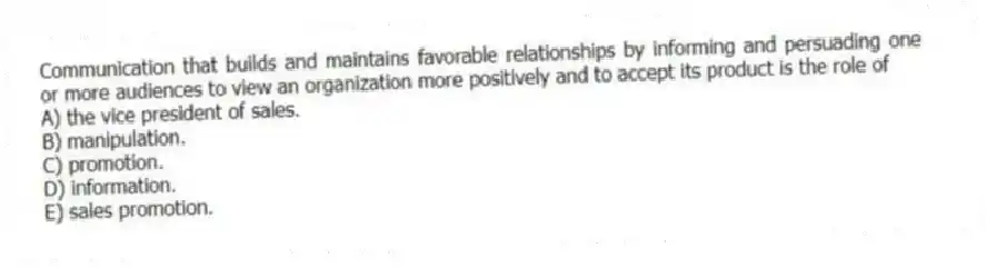 Communication that builds and maintains favorable relationships by informing and persuading one or more audiences to view an organization more positively and to accept its product is the role of
A) the vice president of sales.
B) manipulation.
C) promotion.
D) information.
E) sales promotion.