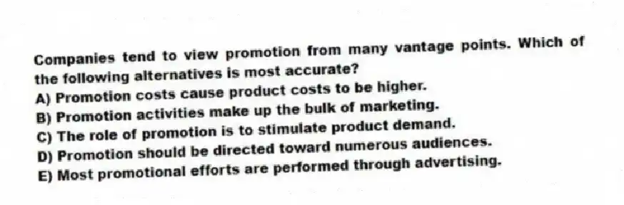 Companies tend to view promotion from many vantage points. Which of the following alternatives is most accurate?
A) Promotion costs cause product costs to be higher.
B) Promotion activities make up the bulk of marketing.
C) The role of promotion is to stimulate product demand.
D) Promotion should be directed toward numerous audiences.
E) Most promotional efforts are performed through advertising.