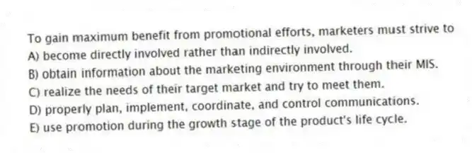 To gain maximum benefit from promotional efforts, marketers must strive to
A) become directly involved rather than indirectly involved.
B) obtain information about the marketing environment through their MIS.
C) realize the needs of their target market and try to meet them.
D) properly plan, implement, coordinate, and control communications.
E) use promotion during the growth stage of the product's life cycle.