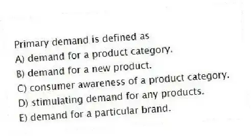 Primary demand is defined as
A) demand for a product category.
B) demand for a new product.
C) consumer awareness of a product category.
D) stimulating demand for any products.
E) demand for a particular brand.