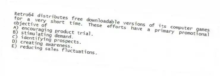 Retro64 distributes free downloadable versions of its computer games for a very short time. These efforts have a primary promotional objective of
A) encouraging product trial.
B) stimulating demand.
C) identifying prospects.
D) creating awareness.
E) reducing sales fluctuations.
