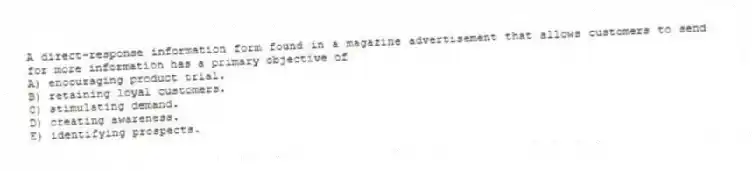 A direct-response information form found in a magazine advertisement that allows customers to send for more information has a primary objective of
A) encouraging product trial.
B) retaining loyal customers.
C) stimulating demand.
D) creating awareness.
E) identifying prospects.