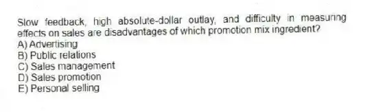 Slow feedback, high absolute-dollar outlay, and difficulty in measuring effects on sales are disadvantages of which promotion mix ingredient?
A) Advertising
B) Public relations
C) Sales management
D) Sales promotion
E) Personal selling