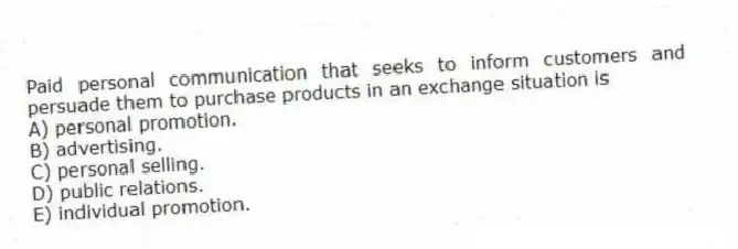 Paid personal communication that seeks to inform customers and persuade them to purchase products in an exchange situation is
A) personal promotion.
B) advertising.
C) personal selling.
D) public relations.
E) individual promotion.