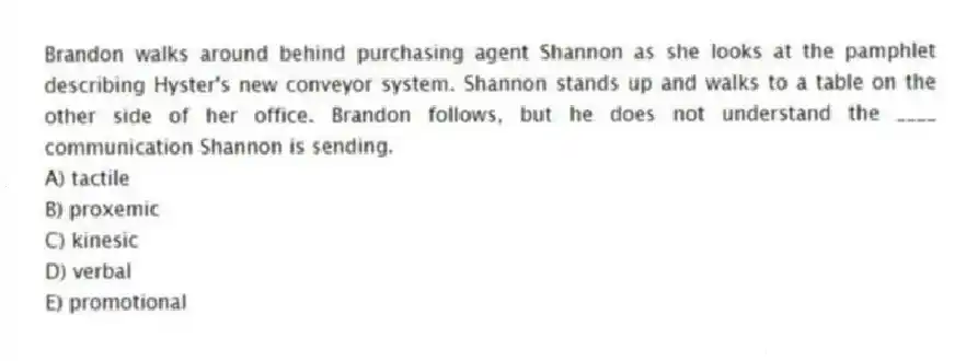 Brandon walks around behind purchasing agent Shannon as she looks at the pamphlet describing Hyster's new conveyor system. Shannon stands up and walks to a table on the other side of her office. Brandon follows, but he does not understand the ____ communication Shannon is sending.
A) tactile
B) proxemic
C) kinesic
D) verbal
E) promotional