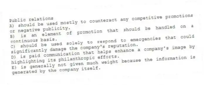 Public relations
A) should be used mostly to counteract any competitive promotions or negative publicity.
B) is an element of promotion that should be handled on a continuous basis.
C) should be used solely to respond to emergencies that could significantly damage the company's reputation.
D) is paid communication that helps enhance a company's image by highlighting its philanthropic efforts.
E) is generally not given much weight because the information is generated by the company itself.