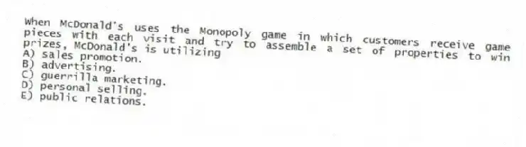 When McDonald's uses the Monopoly game in which customers receive game pieces with each visit and try to assemble a set of properties to win prizes, McDonald's is utilizing
A) sales promotion.
B) advertising.
C) guerrilla marketing.
D) personal selling.
E) public relations.