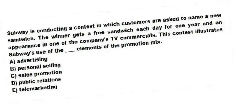 Subway is conducting a contest in which customers are asked to name a new sandwich. The winner gets a free sandwich each day for one year and an appearance in one of the company's TV commercials. This contest illustrates Subway's use of the ____ elements of the promotion mix.
A) advertising
B) personal selling
C) sales promotion
D) public relations
E) telemarketing