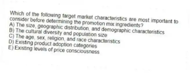 Which of the following target market characteristics are most important to consider before determining the promotion mix ingredients?
A) The size, geographic distribution, and demographic characteristics
B) The cultural diversity and population size
C) The age, sex, religion, and race characteristics
D) Existing product adoption categories
E) Existing levels of price consciousness