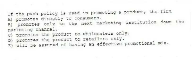 If the push policy is used in promoting a product, the firm
A) promotes directly to consumers.
B) promotes only to the next marketing institution down the marketing channel.
C) promotes the product to wholesalers only.
D) promotes the product to retailers only.
E) will be assured of having an effective promotional mix.
