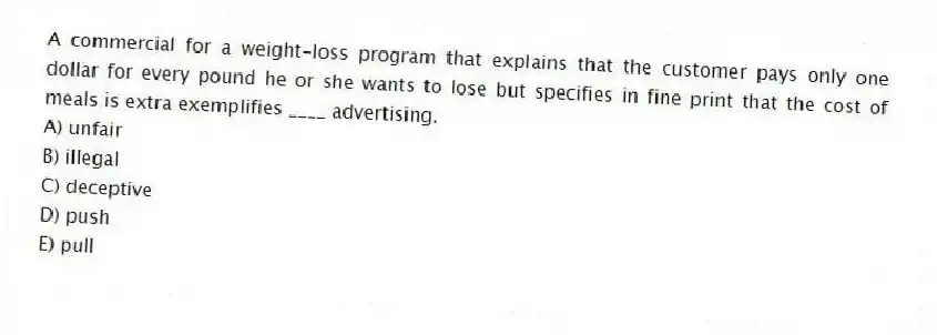 A commercial for a weight-loss program that explains that the customer pays only one dollar for every pound he or she wants to lose but specifies in fine print that the cost of meals is extra exemplifies ____ advertising.
A) unfair
B) illegal
C) deceptive
D) push
E) pull