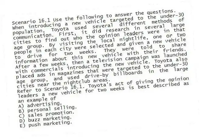 Scenario 16.1 Use the following to answer the questions.
When introducing a new vehicle targeted to the under-30 population, Toyota used several different methods of communication. First, it did research in several large cities to find out who the opinion leaders were in that age group. By visiting the local nightlife, one or two people in each city were selected and given a new vehicle to drive for two weeks. They were told to share information about this new vehicle with their friends. After a few weeks, then a television campaign was launched with commercials introducing the new vehicle. Toyota also placed ads in magazines that were targeted to the under-30 age group, and used drive-by billboards in the large cities near the nightclub areas.
Refer to Scenario 16.1. Toyota's act of giving the opinion leaders a new vehicle for two weeks is best described as an example of
A) advertising.
B) personal selling.
C) sales promotion.
D) buzz marketing.
E) push marketing.