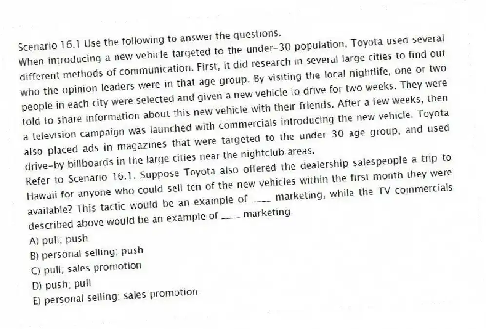Scenario 16.1 Use the following to answer the questions.
When introducing a new vehicle targeted to the under-30 population, Toyota used several different methods of communication. First, it did research in several large cities to find out who the opinion leaders were in that age group. By visiting the local nightlife, one or two people in each city were selected and given a new vehicle to drive for two weeks. They were told to share information about this new vehicle with their friends. After a few weeks, then a television campaign was launched with commercials introducing the new vehicle. Toyota also placed ads in magazines that were targeted to the under-30 age group, and used drive-by billboards in the large cities near the nightclub areas.
Refer to Scenario 16.1. Suppose Toyota also offered the dealership salespeople a trip to Hawaii for anyone who could sell ten of the new vehicles within the first month they were available? This tactic would be an example of ____ marketing, while the TV commercials described above would be an example of ____ marketing.
A) pull; push
B) personal selling; push
C) pull; sales promotion
D) push; pull
E) personal selling; sales promotion