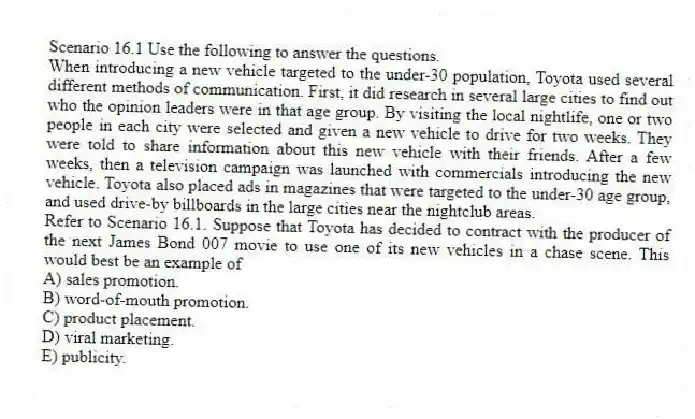 Scenario 16.1 Use the following to answer the questions.
When introducing a new vehicle targeted to the under-30 population, Toyota used several different methods of communication. First, it did research in several large cities to find out who the opinion leaders were in that age group. By visiting the local nightlife, one or two people in each city were selected and given a new vehicle to drive for two weeks. They were told to share information about this new vehicle with their friends. After a few weeks, then a television campaign was launched with commercials introducing the new vehicle. Toyota also placed ads in magazines that were targeted to the under-30 age group, and used drive-by billboards in the large cities near the nightclub areas.
Refer to Scenario 16.1. Suppose that Toyota has decided to contract with the producer of the next James Bond 007 movie to use one of its new vehicles in a chase scene. This would best be an example of
A) sales promotion.
B) word-of-mouth promotion.
C) product placement.
D) viral marketing.
E) publicity.