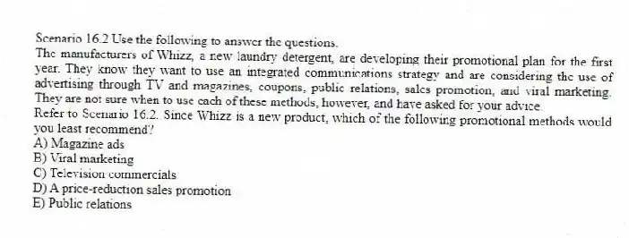 Scenario 16.2 Use the following to answer the questions.
The manufacturers of Whizz, a new laundry detergent, are developing their promotional plan for the first year. They know they want to use an integrated communications strategy and are considering the use of advertising through TV and magazines, coupons, public relations, sales promotion, and viral marketing. They are not sure when to use each of these methods, however, and have asked for your advice.
Refer to Scenario 16.2. Since Whizz is a new product, which of the following promotional methods would you least recommend?
A) Magazine ads
B) Viral marketing
C) Television commercials
D) A price-reduction sales promotion
E) Public relations