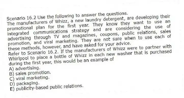 Scenario 16.2 Use the following to answer the questions.
The manufacturers of Whizz, a new laundry detergent, are developing their promotional plan for the first year. They know they want to use an integrated communications strategy and are considering the use of advertising through TV and magazines, coupons, public relations, sales promotion, and viral marketing. They are not sure when to use each of these methods, however, and have asked for your advice.
Refer to Scenario 16.2. If the manufacturers of Whizz were to partner with Whirlpool to place a bottle of Whizz in each new washer that is purchased during the first year, this would be an example of
A) advertising.
B) sales promotion.
C) viral marketing.
D) packaging.
E) publicity-based public relations.