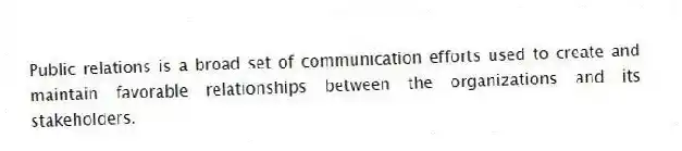 Public relations is a broad set of communication efforts used to create and maintain favorable relationships between the organizations and its stakeholders.