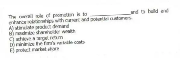 The overall role of promotion is to ________________and to build and enhance relationships with current and potential customers.
A) stimulate product demand
B) maximize shareholder wealth
C) achieve a target return
D) minimize the firm's variable costs
E) protect market share