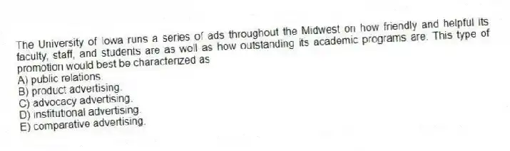 The University of Iowa runs a series of ads throughout the Midwest on how friendly and helpful its faculty, staff, and students are as well as how outstanding its academic programs are. This type of promotion would best be characterized as
A) public relations.
B) product advertising.
C) advocacy advertising.
D) institutional advertising.
E) comparative advertising.