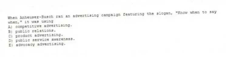 When Anheuser-Busch ran an advertising campaign featuring the slogan, "Know when to say when," it was using
A) competitive advertising.
B) public relations.
C) product advertising.
D) public service awareness.
E) advocacy advertising.