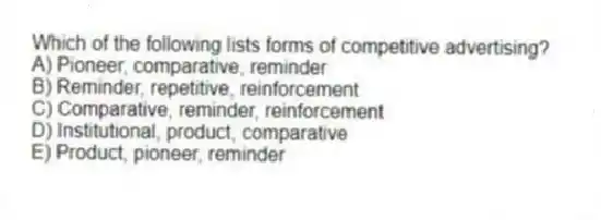 Which of the following lists forms of competitive advertising?
A) Pioneer, comparative, reminder
B) Reminder, repetitive, reinforcement
C) Comparative, reminder, reinforcement
D) Institutional, product, comparative
E) Product, pioneer, reminder