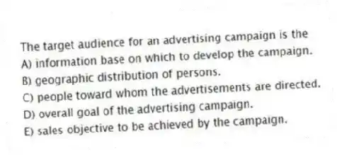 The target audience for an advertising campaign is the
A) information base on which to develop the campaign.
B) geographic distribution of persons.
C) people toward whom the advertisements are directed.
D) overall goal of the advertising campaign.
E) sales objective to be achieved by the campaign.