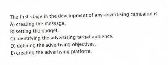 The first stage in the development of any advertising campaign is
A) creating the message.
B) setting the budget.
C) identifying the advertising target audience.
D) defining the advertising objectives.
E) creating the advertising platform.