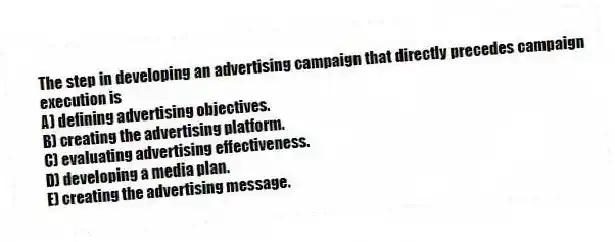 The step in developing an advertising campaign that directly precedes campaign execution is
A) defining advertising objectives.
B) creating the advertising platform.
C) evaluating advertising effectiveness.
D) developing a media plan.
E) creating the advertising message.