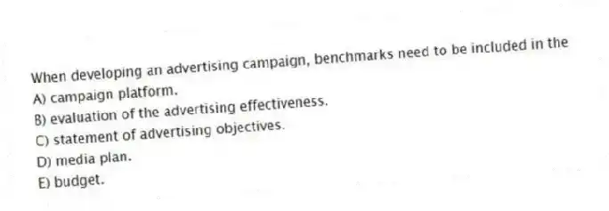 When developing an advertising campaign, benchmarks need to be included in the
A) campaign platform.
B) evaluation of the advertising effectiveness.
C) statement of advertising objectives.
D) media plan.
E) budget.