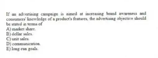 If an advertising campaign is aimed at increasing brand awareness and consumers' knowledge of a product's features, the advertising objective should be stated in terms of
A) market share.
B) dollar sales.
C) unit sales.
D) communication.
E) long-run goals.