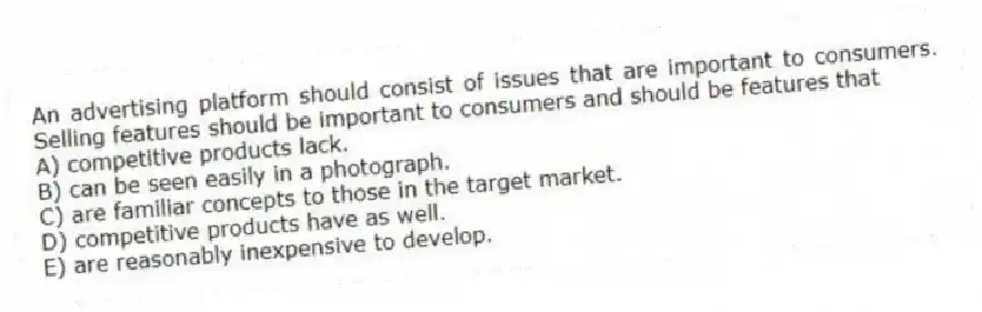 An advertising platform should consist of issues that are important to consumers. Selling features should be important to consumers and should be features that
A) competitive products lack.
B) can be seen easily in a photograph.
C) are familiar concepts to those in the target market.
D) competitive products have as well.
E) are reasonably inexpensive to develop.