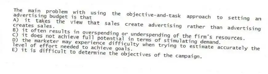 The main problem with using the objective-and-task approach to setting an advertising budget is that
A) it takes the view that sales create advertising rather than advertising creates sales.
B) it often results in overspending or underspending of the firm's resources.
C) it does not achieve full potential in terms of stimulating demand.
D) the marketer may experience difficulty when trying to estimate accurately the level of effort needed to achieve goals.
E) it is difficult to determine the objectives of the campaign.