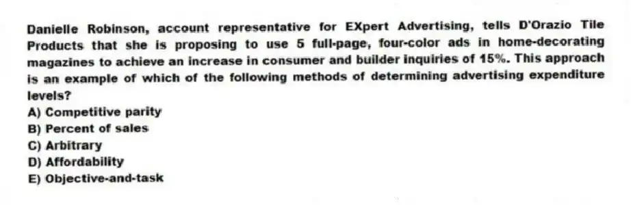 Danielle Robinson, account representative for EXpert Advertising, tells D'Orazio Tile Products that she is proposing to use 5 full-page, four-color ads in home-decorating magazines to achieve an increase in consumer and builder inquiries of 15%. This approach is an example of which of the following methods of determining advertising expenditure levels?
A) Competitive parity
B) Percent of sales
C) Arbitrary
D) Affordability
E) Objective-and-task