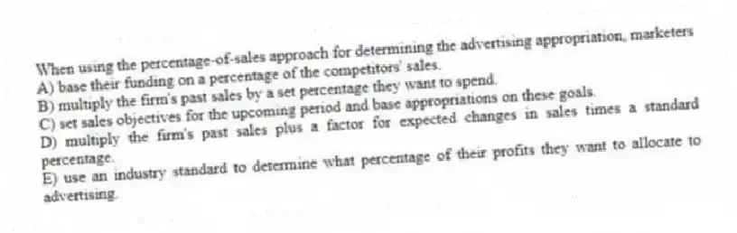 When using the percentage-of-sales approach for determining the advertising appropriation, marketers
A) base their funding on a percentage of the competitors' sales.
B) multiply the firm's past sales by a set percentage they want to spend.
C) set sales objectives for the upcoming period and base appropriations on these goals.
D) multiply the firm's past sales plus a factor for expected changes in sales times a standard percentage.
E) use an industry standard to determine what percentage of their profits they want to allocate to advertising.